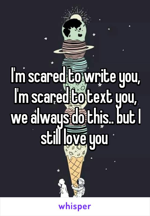 I'm scared to write you, I'm scared to text you, we always do this.. but I still love you 