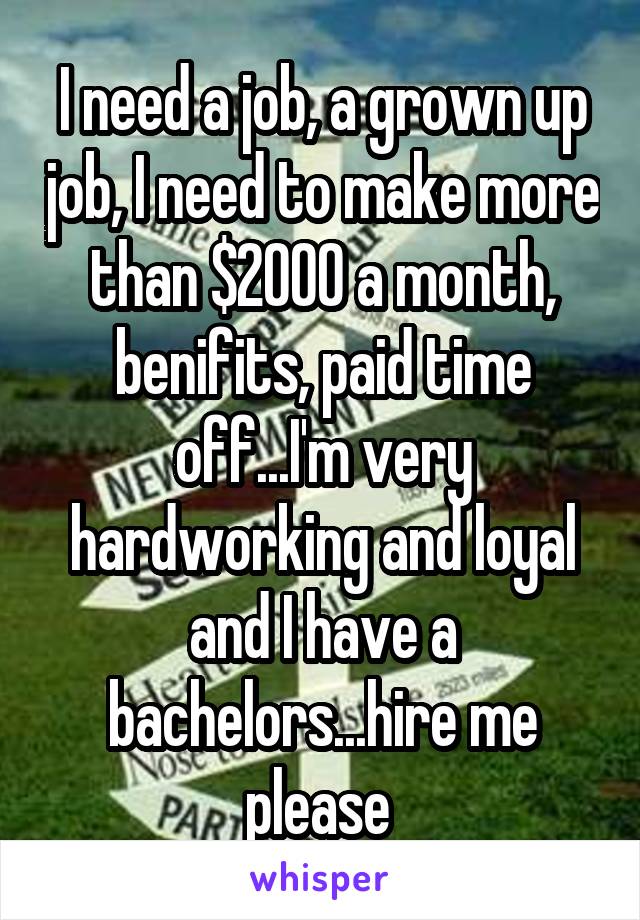 I need a job, a grown up job, I need to make more than $2000 a month, benifits, paid time off...I'm very hardworking and loyal and I have a bachelors...hire me please 