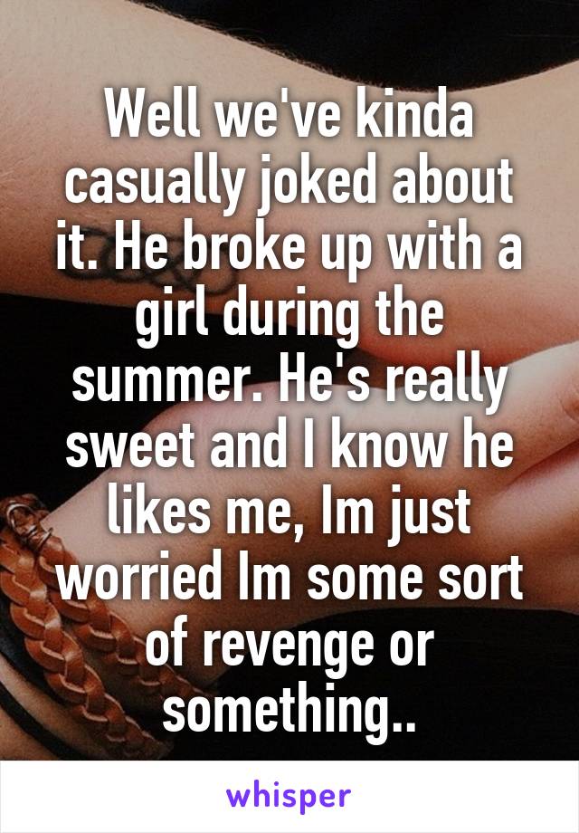 Well we've kinda casually joked about it. He broke up with a girl during the summer. He's really sweet and I know he likes me, Im just worried Im some sort of revenge or something..