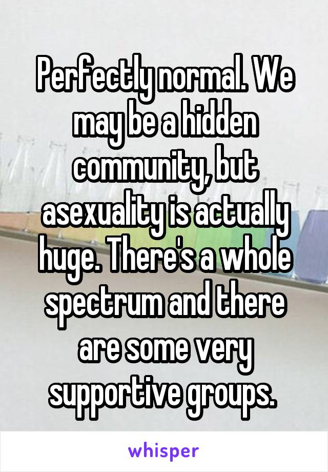 Perfectly normal. We may be a hidden community, but asexuality is actually huge. There's a whole spectrum and there are some very supportive groups. 