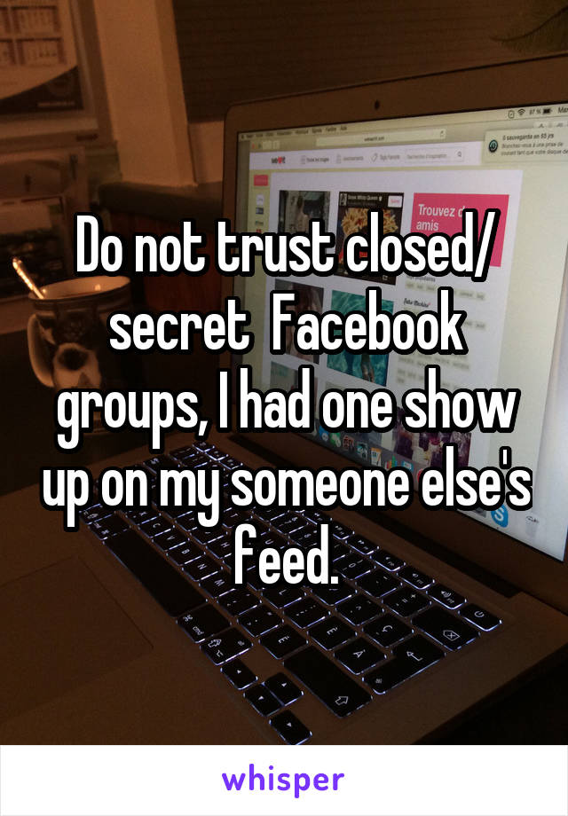 Do not trust closed/ secret  Facebook groups, I had one show up on my someone else's  feed. 