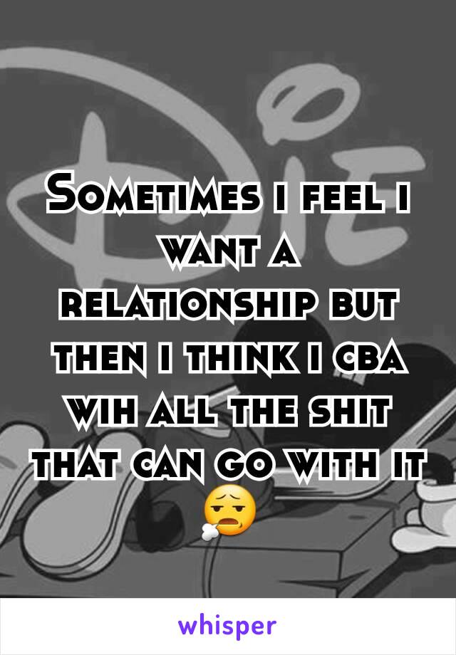 Sometimes i feel i want a relationship but then i think i cba wih all the shit that can go with it 😧