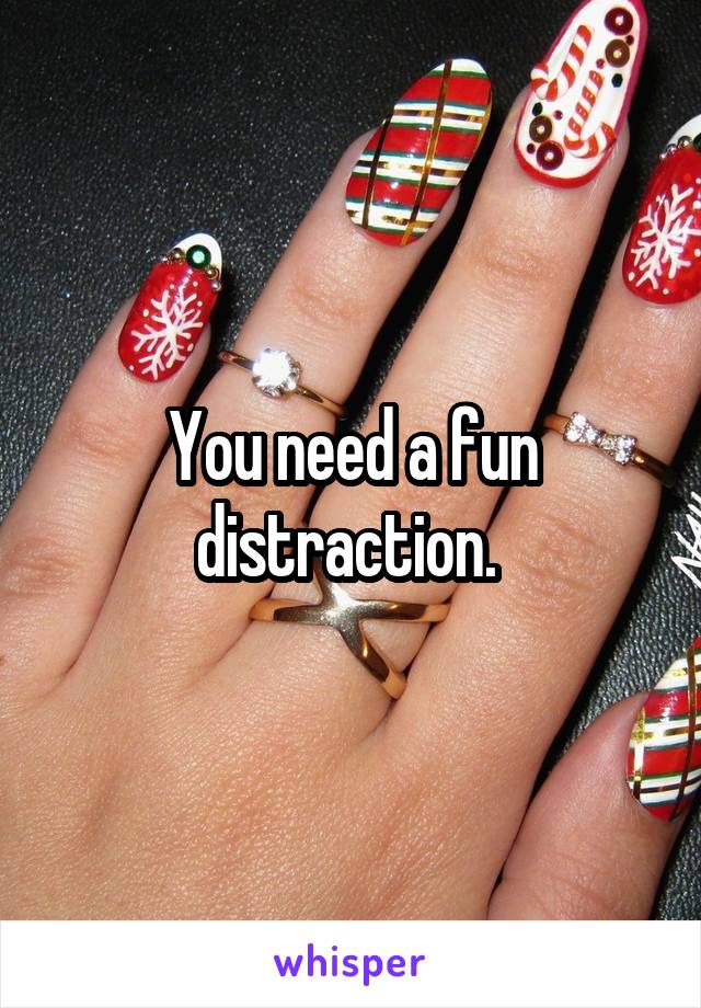 You need a fun distraction. 