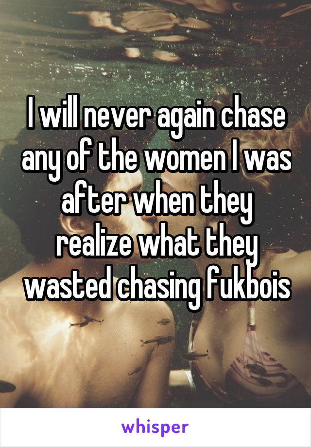 I will never again chase any of the women I was after when they realize what they wasted chasing fukbois 