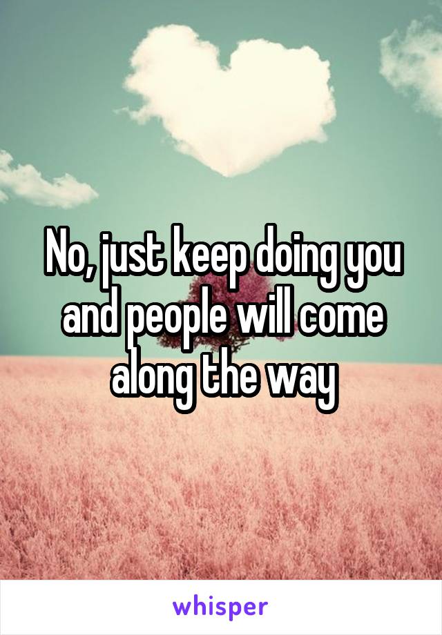 No, just keep doing you and people will come along the way