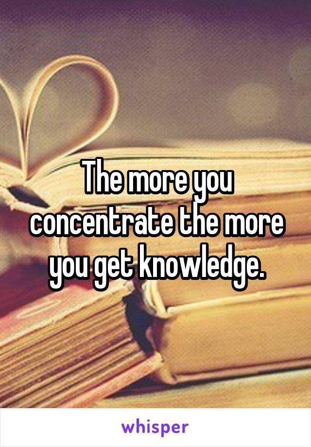 The more you concentrate the more you get knowledge.