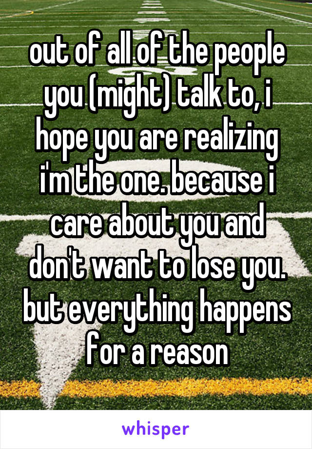 out of all of the people you (might) talk to, i hope you are realizing i'm the one. because i care about you and don't want to lose you. but everything happens for a reason
