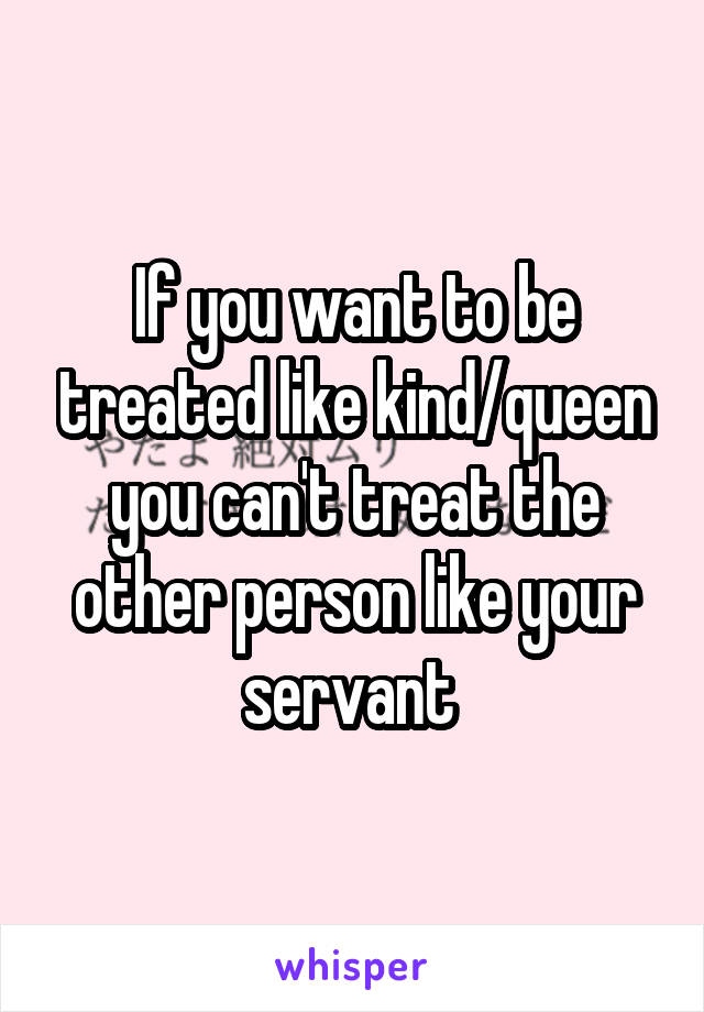 If you want to be treated like kind/queen you can't treat the other person like your servant 