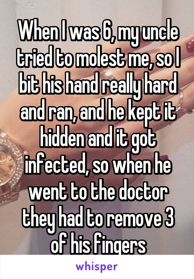 When I was 6, my uncle tried to molest me, so I bit his hand really hard and ran, and he kept it hidden and it got infected, so when he went to the doctor they had to remove 3 of his fingers