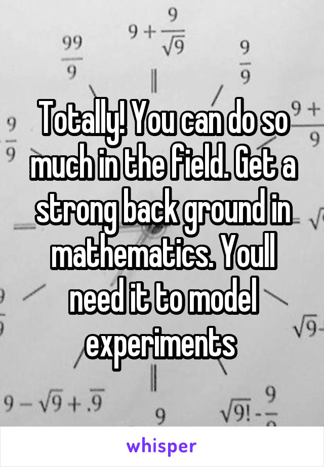 Totally! You can do so much in the field. Get a strong back ground in mathematics. Youll need it to model experiments 
