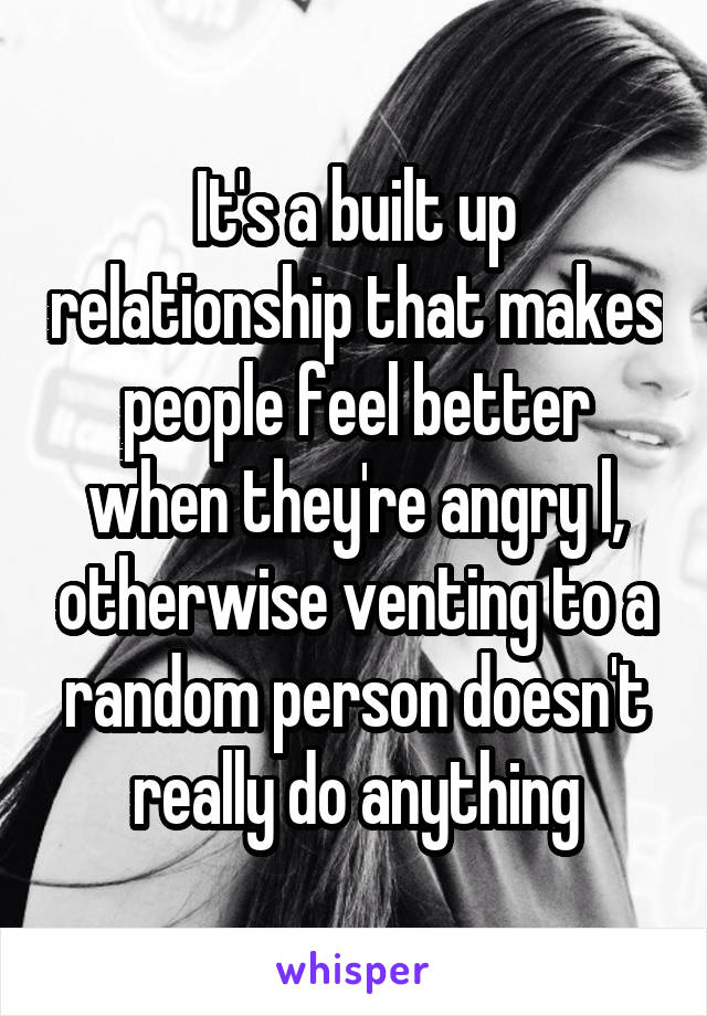 It's a built up relationship that makes people feel better when they're angry l, otherwise venting to a random person doesn't really do anything