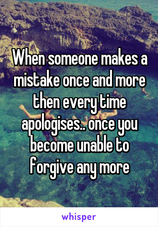 When someone makes a mistake once and more then every time apologises.. once you become unable to forgive any more