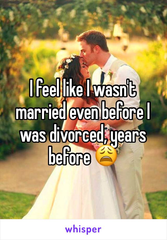 I feel like I wasn't married even before I was divorced, years before 😩