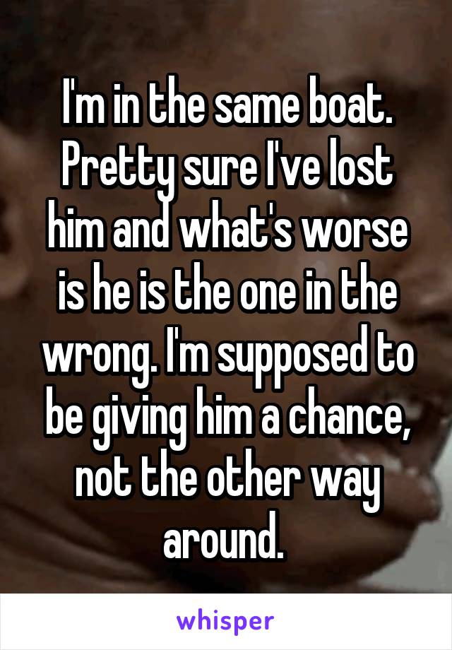 I'm in the same boat. Pretty sure I've lost him and what's worse is he is the one in the wrong. I'm supposed to be giving him a chance, not the other way around. 