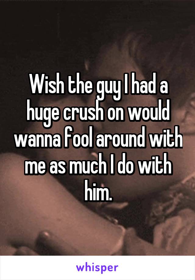 Wish the guy I had a huge crush on would wanna fool around with me as much I do with him.