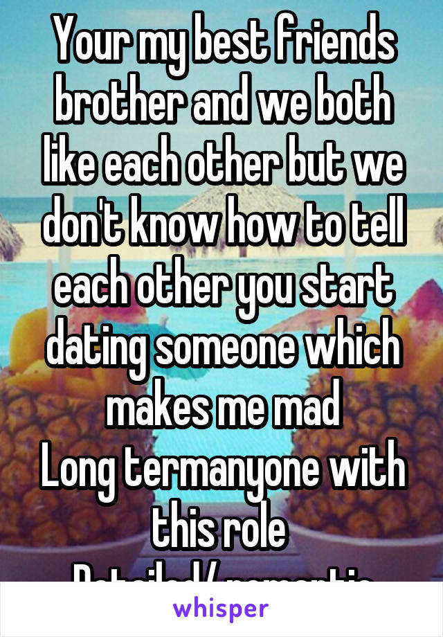 Your my best friends brother and we both like each other but we don't know how to tell each other you start dating someone which makes me mad
Long termanyone with this role 
Detailed/ romantic