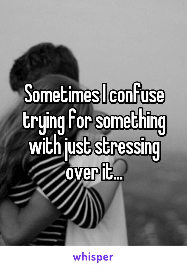 Sometimes I confuse trying for something with just stressing over it...