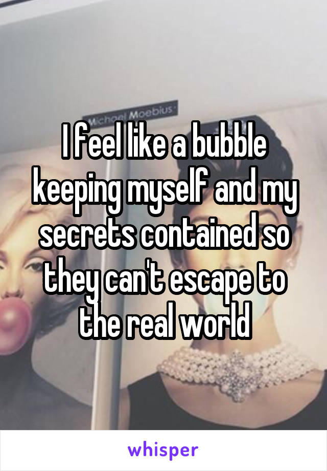 I feel like a bubble keeping myself and my secrets contained so they can't escape to the real world