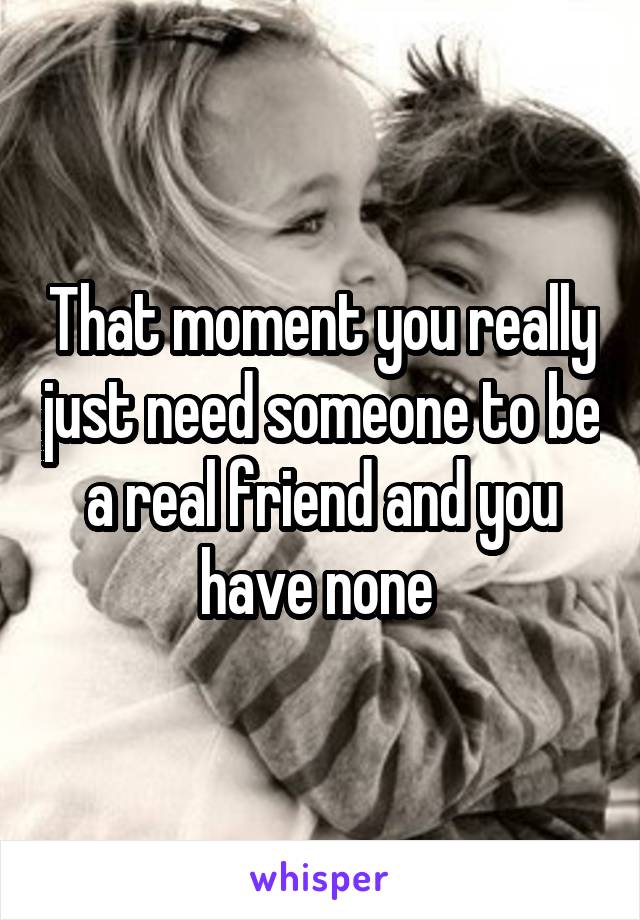 That moment you really just need someone to be a real friend and you have none 