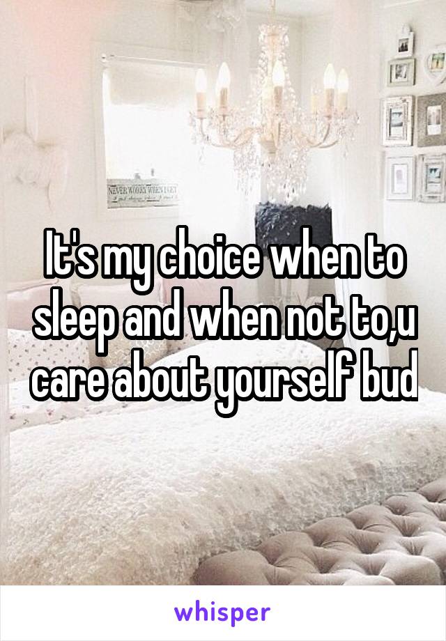 It's my choice when to sleep and when not to,u care about yourself bud