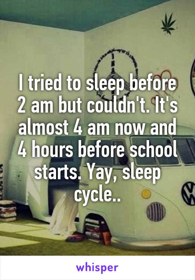 I tried to sleep before 2 am but couldn't. It's almost 4 am now and 4 hours before school starts. Yay, sleep cycle..