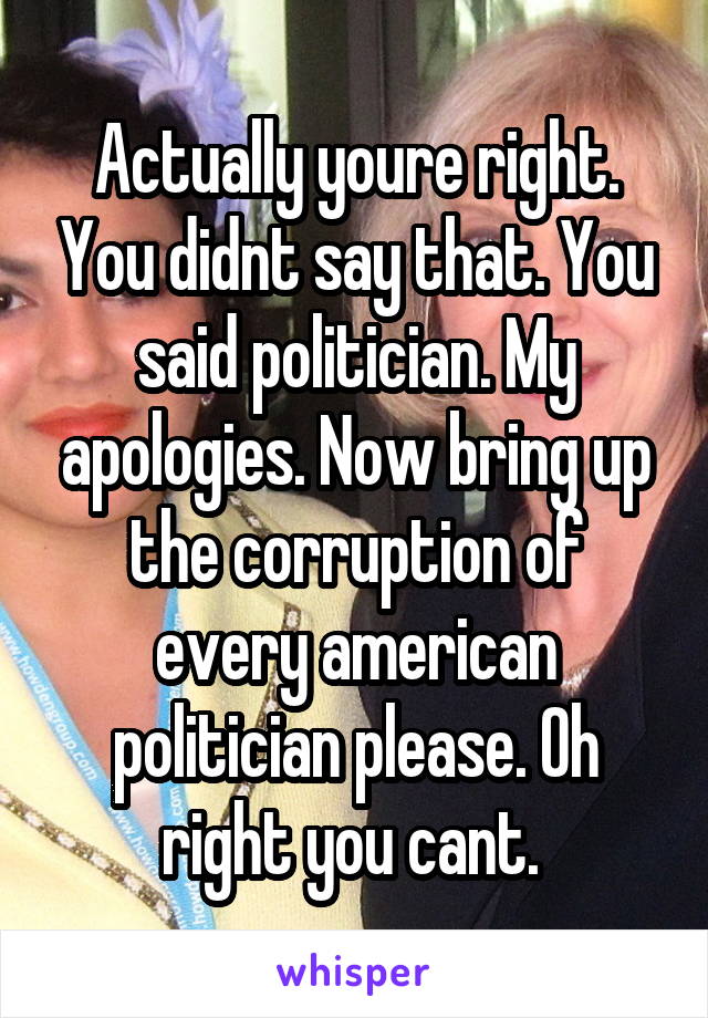 Actually youre right. You didnt say that. You said politician. My apologies. Now bring up the corruption of every american politician please. Oh right you cant. 