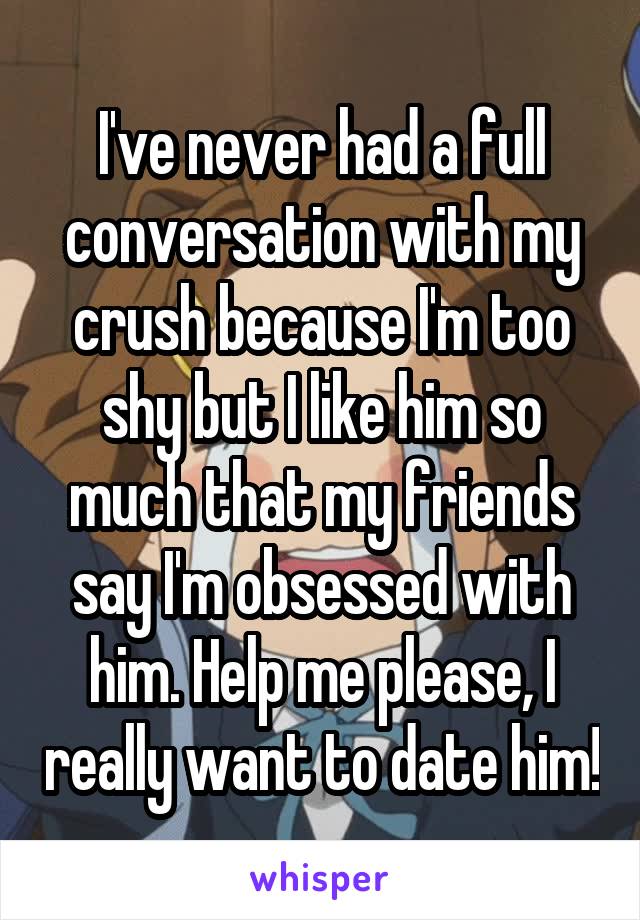 I've never had a full conversation with my crush because I'm too shy but I like him so much that my friends say I'm obsessed with him. Help me please, I really want to date him!