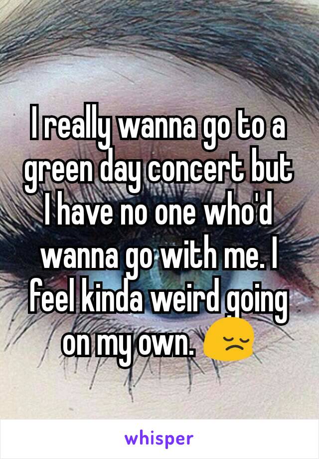 I really wanna go to a green day concert but I have no one who'd wanna go with me. I feel kinda weird going on my own. 😔