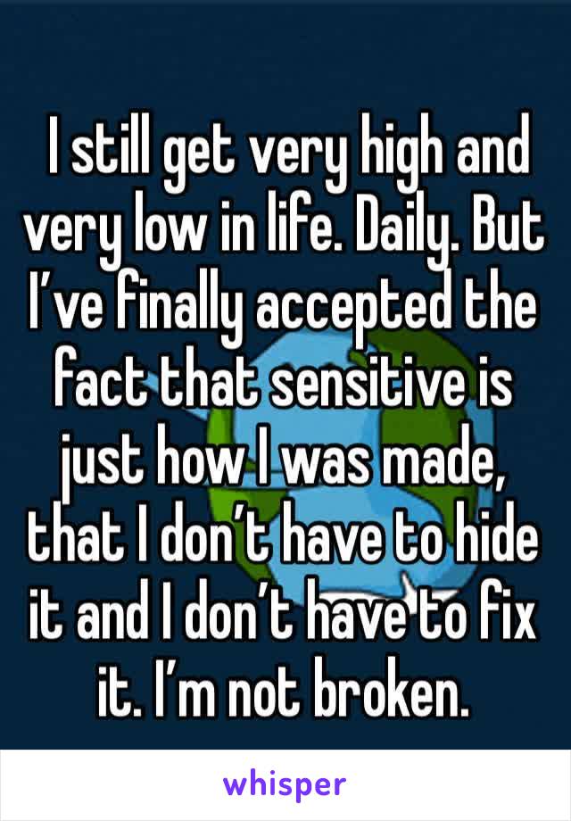  I still get very high and very low in life. Daily. But I’ve finally accepted the fact that sensitive is just how I was made, that I don’t have to hide it and I don’t have to fix it. I’m not broken. 