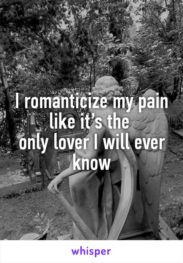 I romanticize my pain like it’s the 
only lover I will ever know