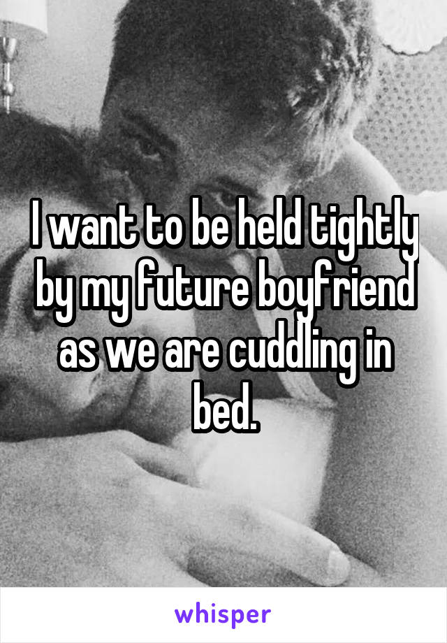 I want to be held tightly by my future boyfriend as we are cuddling in bed.