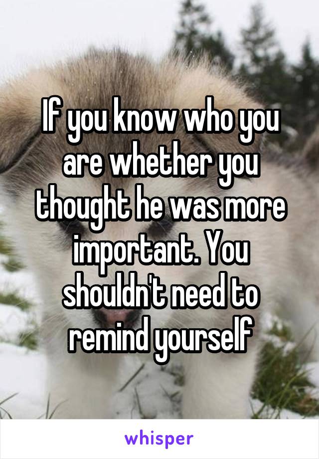 If you know who you are whether you thought he was more important. You shouldn't need to remind yourself