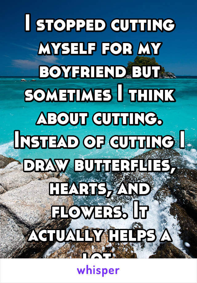 I stopped cutting myself for my boyfriend but sometimes I think about cutting. Instead of cutting I draw butterflies, hearts, and flowers. It actually helps a lot.
