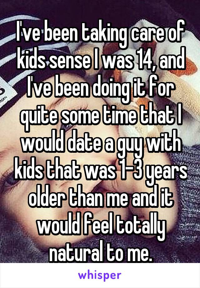 I've been taking care of kids sense I was 14, and I've been doing it for quite some time that I would date a guy with kids that was 1-3 years older than me and it would feel totally natural to me.