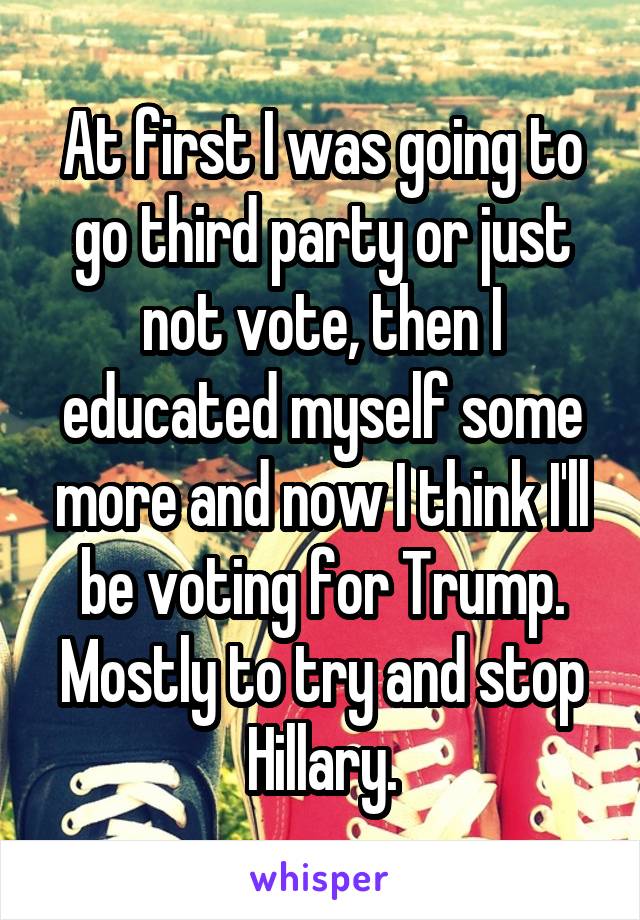 At first I was going to go third party or just not vote, then I educated myself some more and now I think I'll be voting for Trump. Mostly to try and stop Hillary.