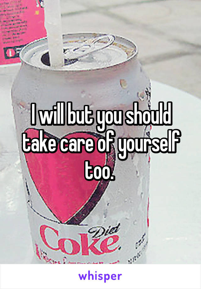 I will but you should take care of yourself too. 