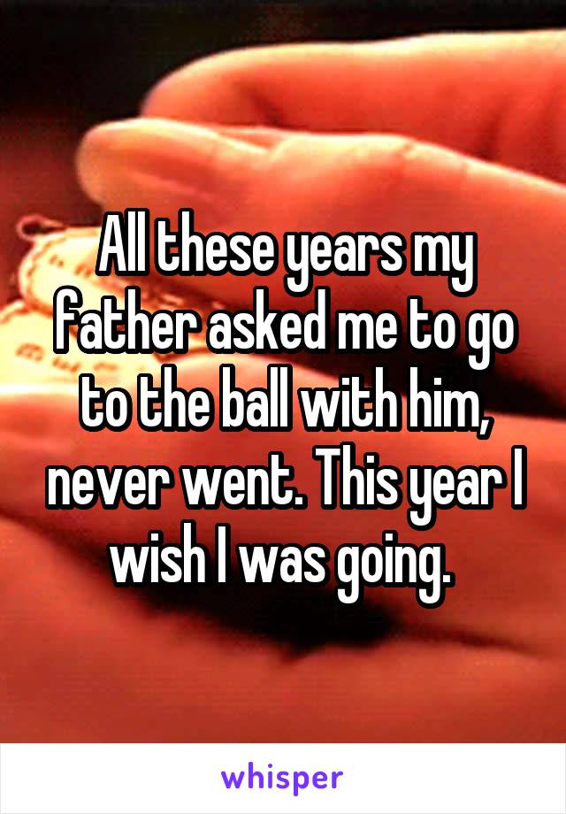 All these years my father asked me to go to the ball with him, never went. This year I wish I was going. 