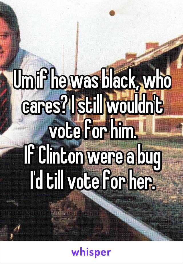 Um if he was black, who cares? I still wouldn't vote for him.
If Clinton were a bug I'd till vote for her.
