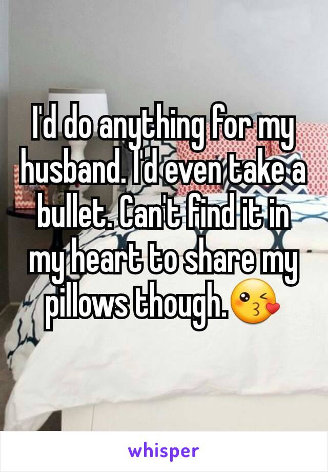 I'd do anything for my husband. I'd even take a bullet. Can't find it in my heart to share my pillows though.😘