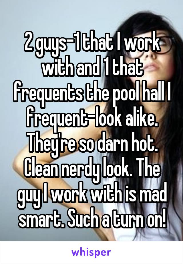 2 guys-1 that I work with and 1 that frequents the pool hall I frequent-look alike. They're so darn hot. Clean nerdy look. The guy I work with is mad smart. Such a turn on!
