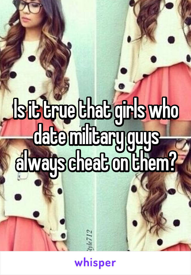 Is it true that girls who date military guys always cheat on them?