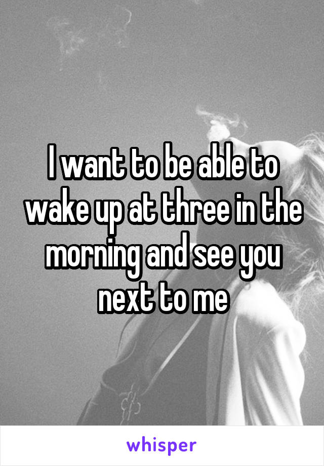 I want to be able to wake up at three in the morning and see you next to me