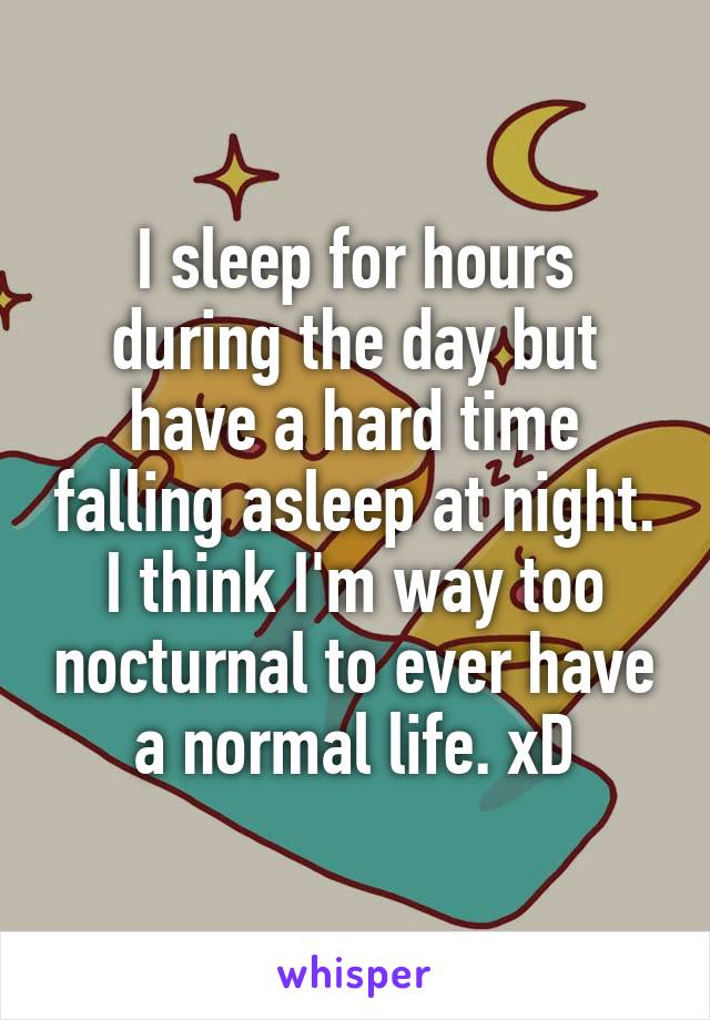 I sleep for hours during the day but have a hard time falling asleep at night. I think I'm way too nocturnal to ever have a normal life. xD