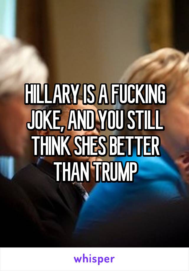 HILLARY IS A FUCKING JOKE, AND YOU STILL THINK SHES BETTER THAN TRUMP