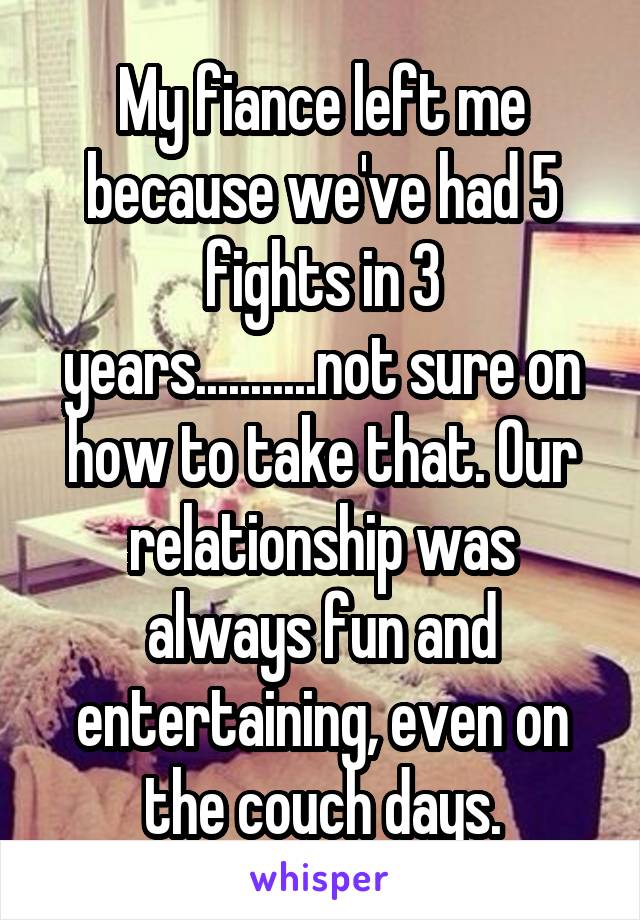My fiance left me because we've had 5 fights in 3 years...........not sure on how to take that. Our relationship was always fun and entertaining, even on the couch days.