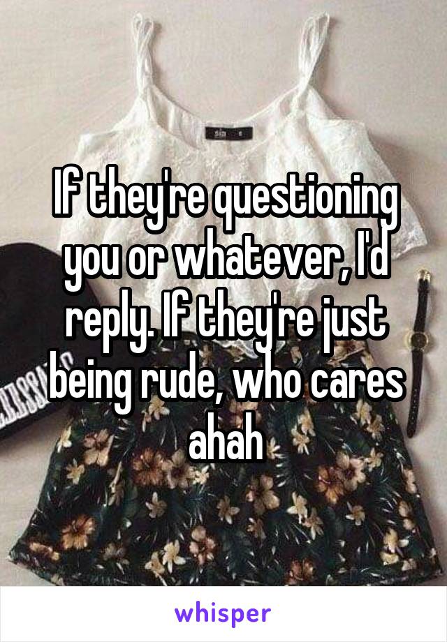 If they're questioning you or whatever, I'd reply. If they're just being rude, who cares ahah