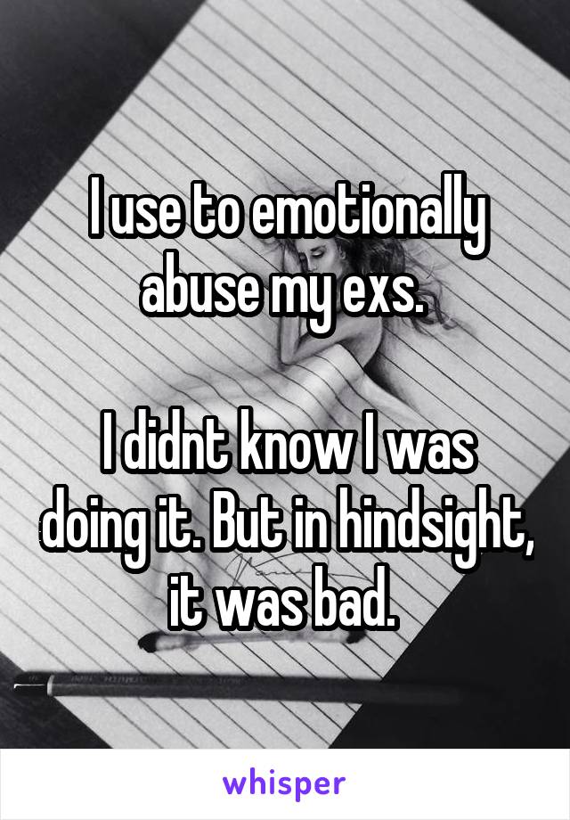 I use to emotionally abuse my exs. 

I didnt know I was doing it. But in hindsight, it was bad. 