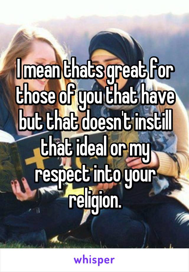 I mean thats great for those of you that have but that doesn't instill that ideal or my respect into your religion.