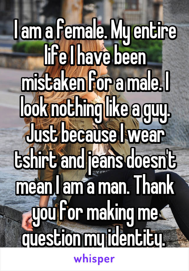 I am a female. My entire life I have been mistaken for a male. I look nothing like a guy. Just because I wear tshirt and jeans doesn't mean I am a man. Thank you for making me question my identity. 