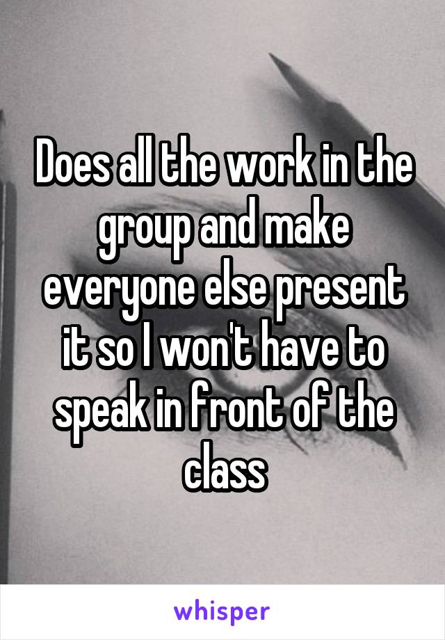 Does all the work in the group and make everyone else present it so I won't have to speak in front of the class
